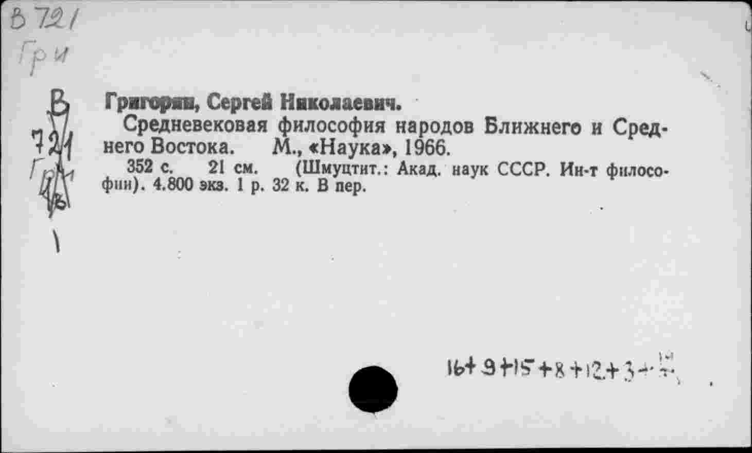 ﻿6 72/
Гр у
} Григорян, Сергей Николаевич.
Средневековая философия народов Ближнего и Сред него Востока. М., <Наука>, 1966.
352 с. 21 см. (Шмуцтит.: Акад, наук СССР. Ин-т фнлосо фни). 4.800 экз. 1 р. 32 к. В пер.
V-'